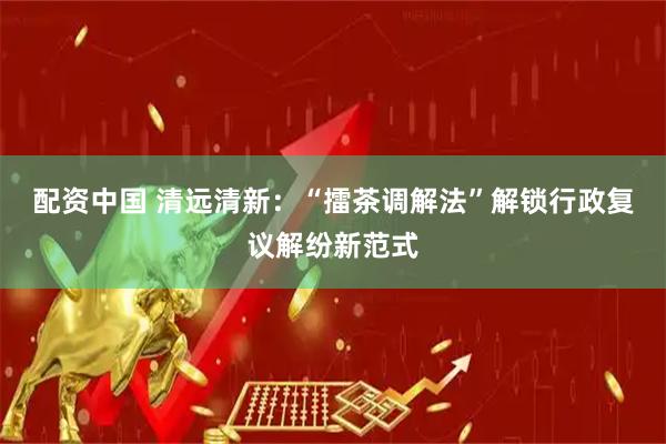 配资中国 清远清新：“擂茶调解法”解锁行政复议解纷新范式